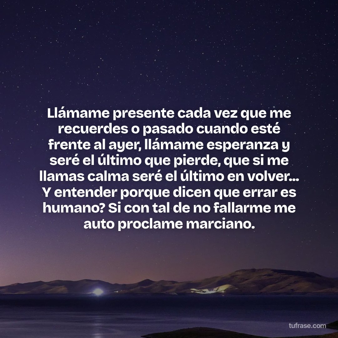 Llámame presente cada vez que me recuerdes o pasado cuando esté frente al ayer, llámame esperanza y seré el último que pierde, que si me llamas calma seré el último en volver... Y entender porque dicen que errar es humano? Si con tal de no fallarme me auto proclame marciano.