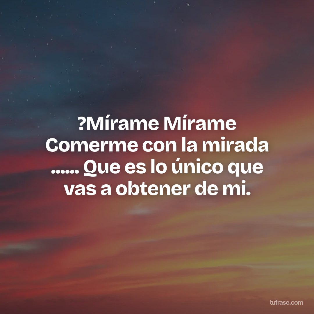 ?Mírame Mírame Comerme con la mirada ...... Que es lo único que vas a obtener de mi.