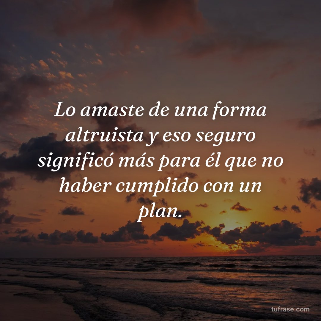 Lo amaste de una forma altruista y eso seguro significó más para él que no haber cumplido con un plan.