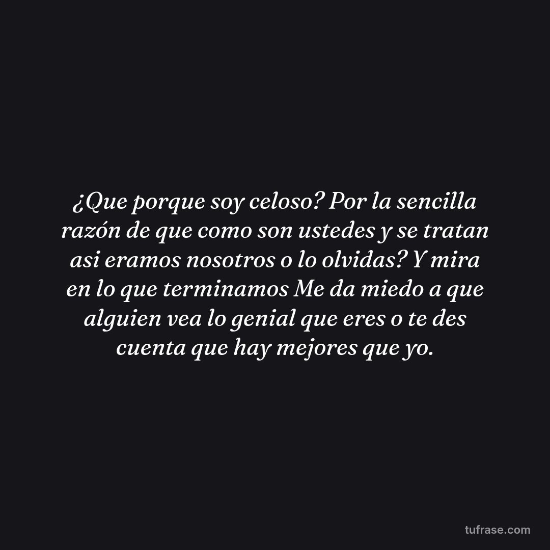 ¿Que porque soy celoso? Por la sencilla razón de que como son ustedes y se tratan asi eramos nosotros o lo olvidas? Y mira en lo que terminamos Me da miedo a que alguien vea lo genial que eres o te des cuenta que hay mejores que yo.
