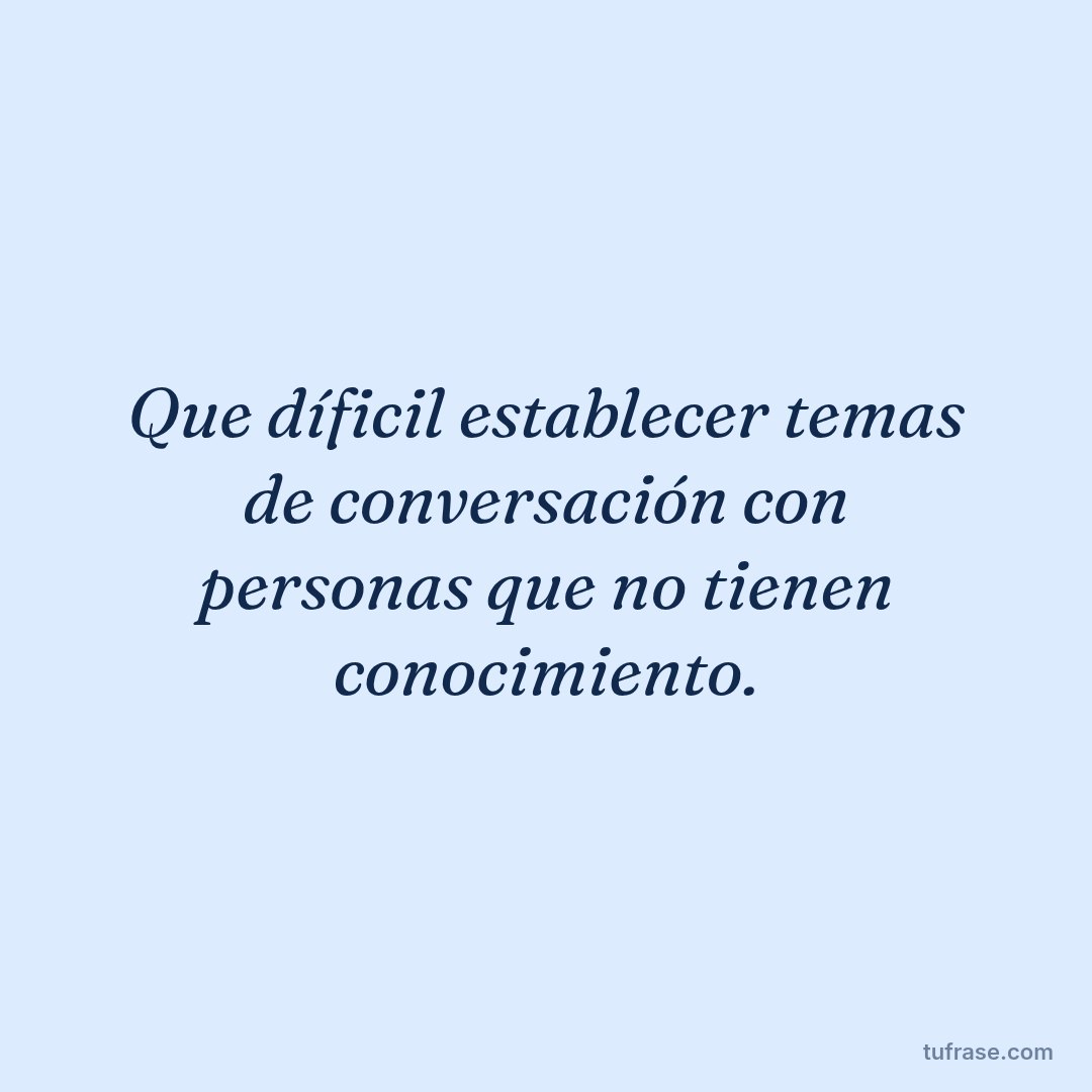 Que díficil establecer temas de conversación con personas que no tienen conocimiento.