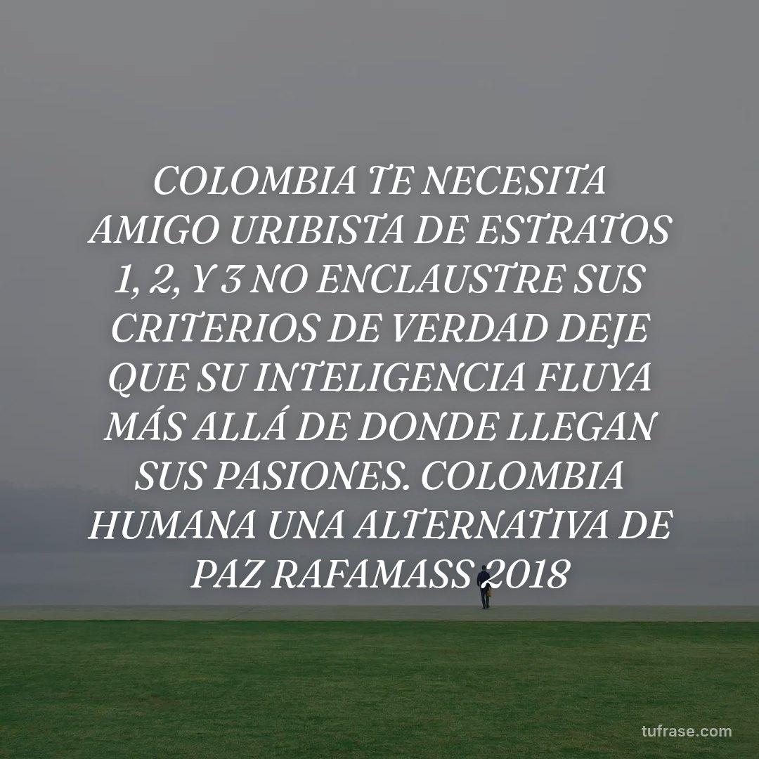 COLOMBIA TE NECESITA AMIGO URIBISTA DE ESTRATOS 1, 2, Y 3 NO ENCLAUSTRE SUS CRITERIOS DE VERDAD DEJE QUE SU INTELIGENCIA FLUYA MÁS ALLÁ DE DONDE LLEGAN SUS PASIONES. COLOMBIA HUMANA UNA ALTERNATIVA DE PAZ RAFAMASS 2018