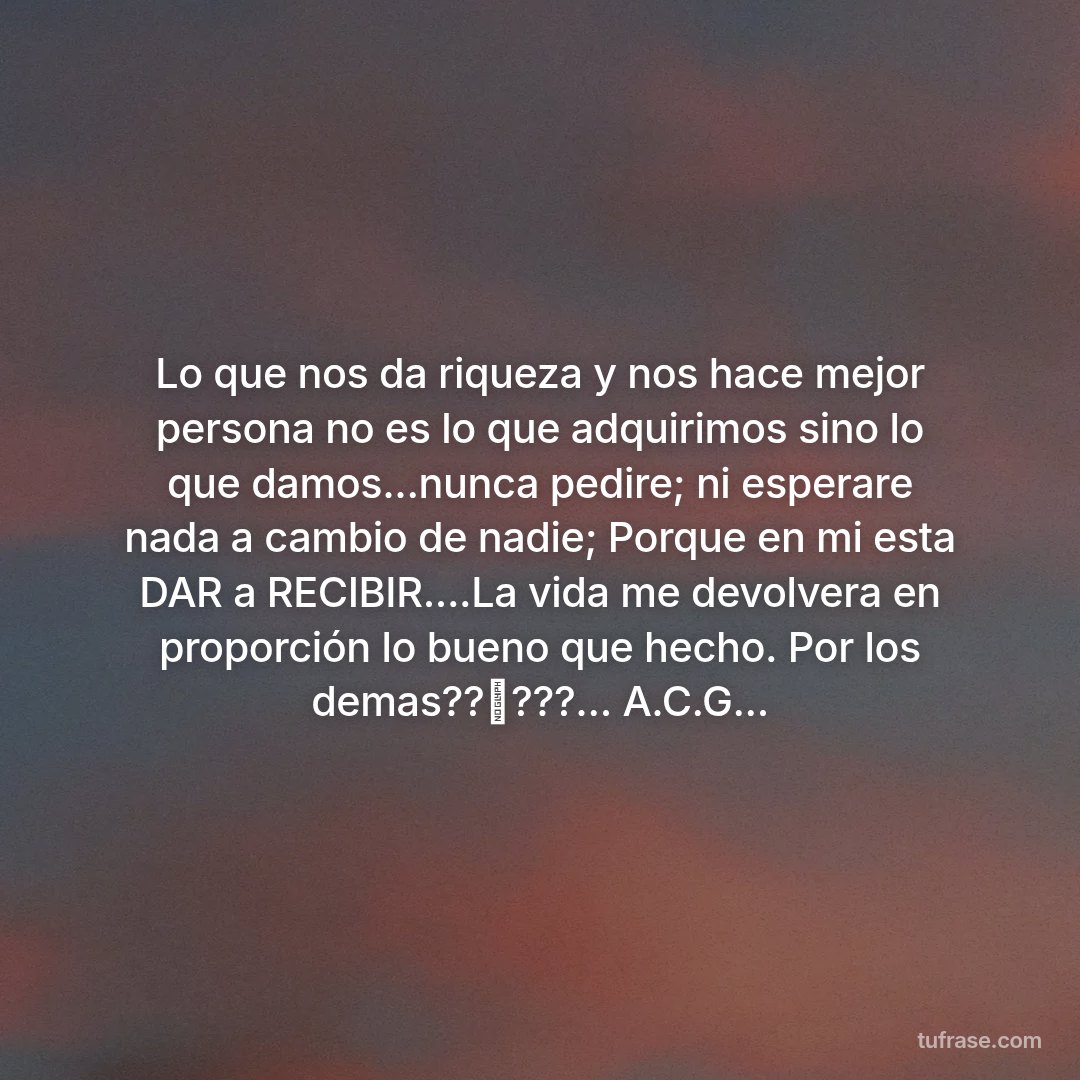 Lo que nos da riqueza y nos hace mejor persona no es lo que adquirimos sino lo que damos...nunca pedire; ni esperare nada a cambio de nadie; Porque en mi esta DAR a RECIBIR....La vida me devolvera en proporción lo bueno que hecho. Por los demas??⛵???... A.C.G...