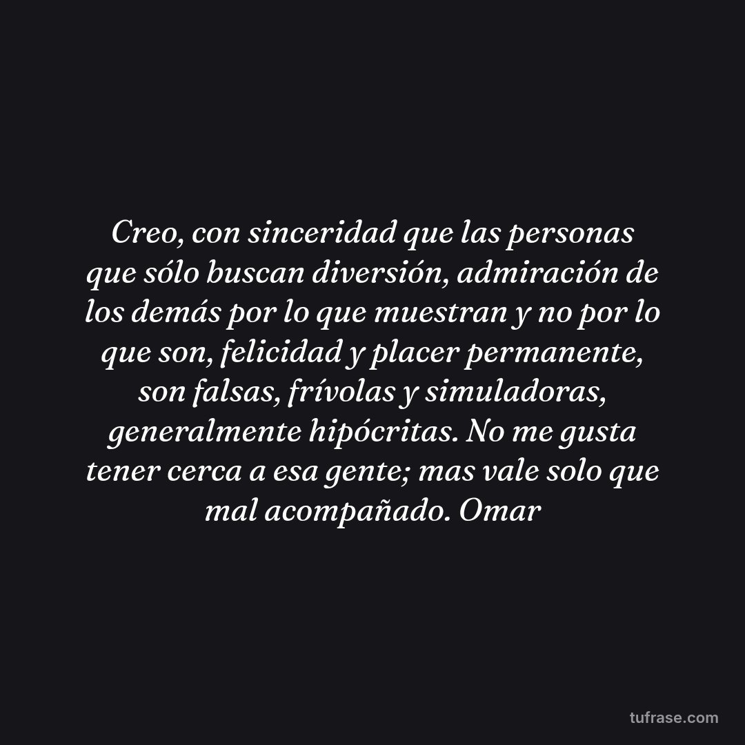 Creo, con sinceridad que las personas que sólo buscan diversión, admiración de los demás por lo que muestran y no por lo que son, felicidad y placer permanente, son falsas, frívolas y simuladoras, generalmente hipócritas. No me gusta tener cerca a esa gente; mas vale solo que mal acompañado. Omar