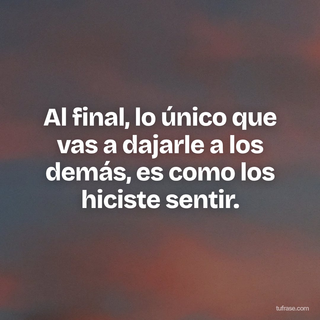 Al final, lo único que vas a dajarle a los demás, es como los hiciste sentir.