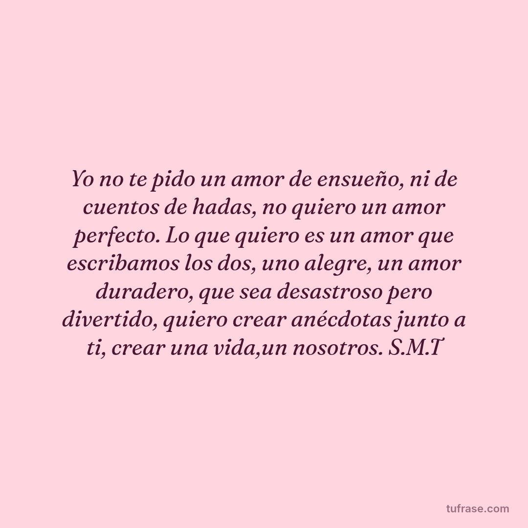 Yo no te pido un amor de ensueño, ni de cuentos de hadas, no quiero un amor perfecto. Lo que quiero es un amor que escribamos los dos, uno alegre, un amor duradero, que sea desastroso pero divertido, quiero crear anécdotas junto a ti, crear una vida,un nosotros. S.M.T
