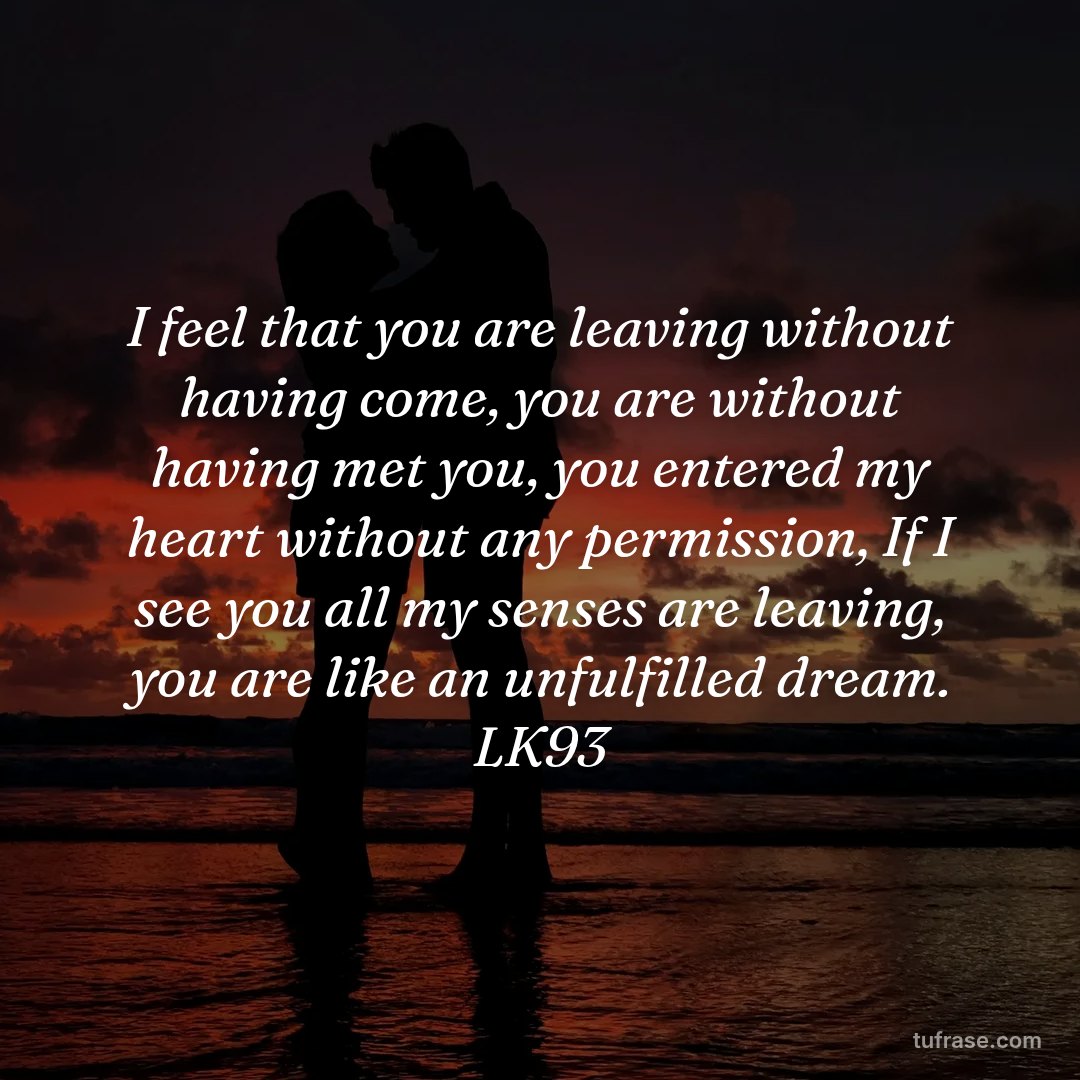 I feel that you are leaving without having come, you are without having met you, you entered my heart without any permission, If I see you all my senses are leaving, you are like an unfulfilled dream. LK93