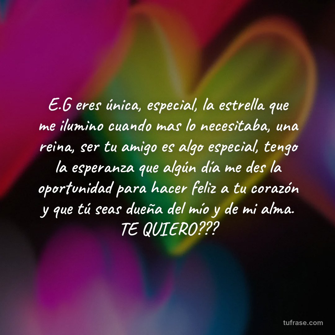 E.G eres única, especial, la estrella que me ilumino cuando mas lo necesitaba, una reina, ser tu amigo es algo especial, tengo la esperanza que algún día me des la oportunidad para hacer feliz a tu corazón y que tú seas dueña del mío y de mi alma. TE QUIERO???