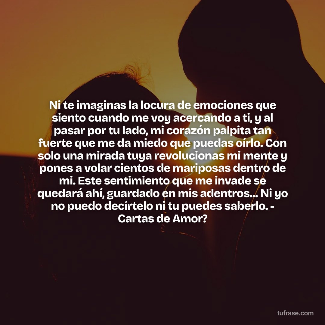 Ni te imaginas la locura de emociones que siento cuando me voy acercando a ti, y al pasar por tu lado, mi corazón palpita tan fuerte que me da miedo que puedas oírlo. Con solo una mirada tuya revolucionas mi mente y pones a volar cientos de mariposas dentro de mi. Este sentimiento que me invade se quedará ahí, guardado en mis adentros... Ni yo no puedo decírtelo ni tu puedes saberlo. - Cartas de Amor?