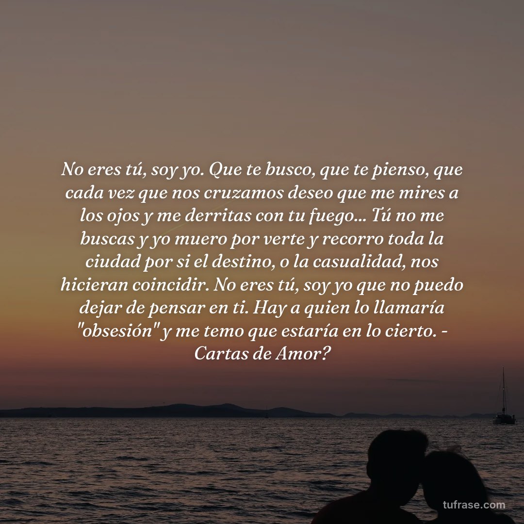 No eres tú, soy yo. Que te busco, que te pienso, que cada vez que nos cruzamos deseo que me mires a los ojos y me derritas con tu fuego... Tú no me buscas y yo muero por verte y recorro toda la ciudad por si el destino, o la casualidad, nos hicieran coincidir. No eres tú, soy yo que no puedo dejar de pensar en ti. Hay a quien lo llamaría "obsesión" y me temo que estaría en lo cierto. - Cartas de Amor?