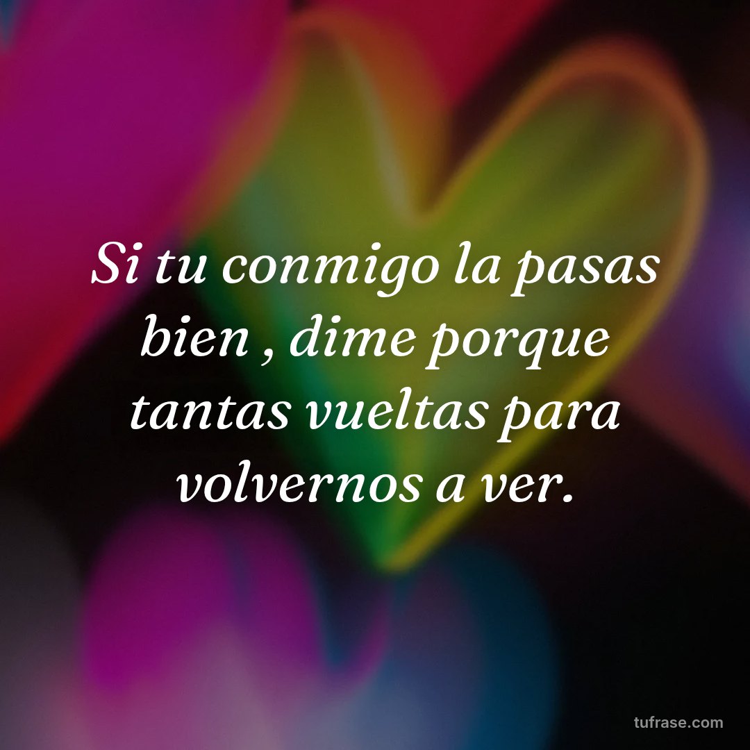 Si tu conmigo la pasas bien , dime porque tantas vueltas para volvernos a ver.