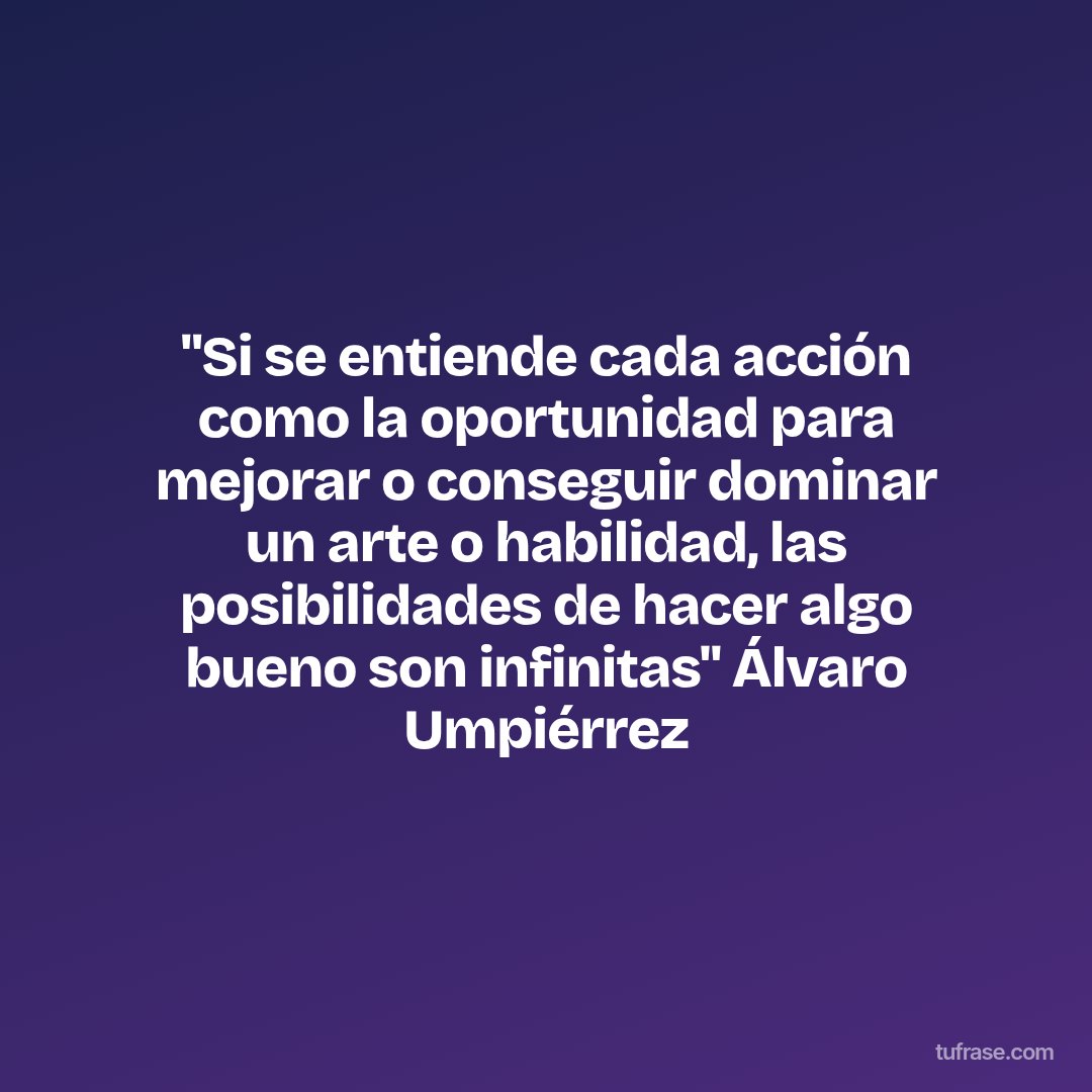 "Si se entiende cada acción como la oportunidad para mejorar o conseguir dominar un arte o habilidad, las posibilidades de hacer algo bueno son infinitas" Álvaro Umpiérrez