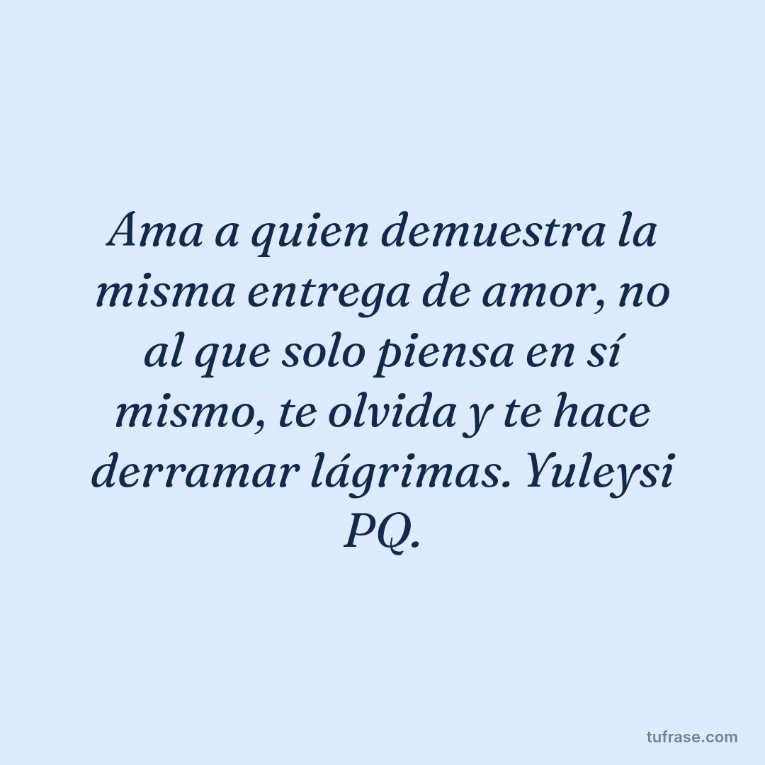 Ama a quien demuestra la misma entrega de amor, no al que solo piensa en sí mismo, te olvida y te hace derramar lágrimas. Yuleysi PQ.