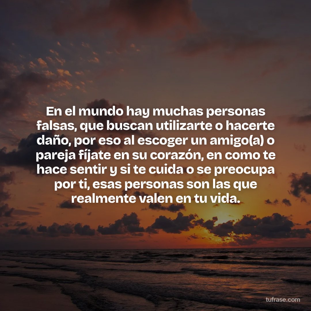 En el mundo hay muchas personas falsas, que buscan utilizarte o hacerte daño, por eso al escoger un amigo(a) o pareja fíjate en su corazón, en como te hace sentir y si te cuida o se preocupa por ti, esas personas son las que realmente valen en tu vida.