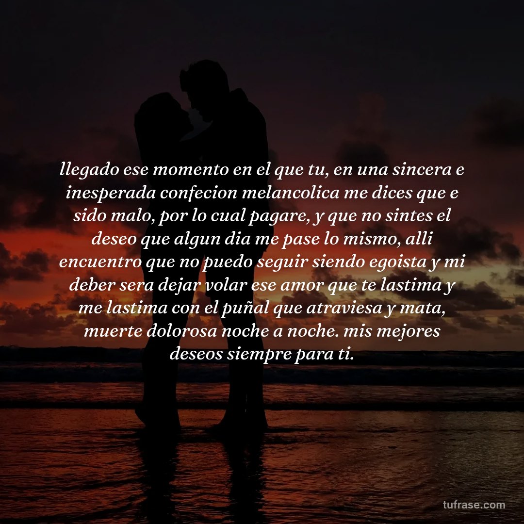 llegado ese momento en el que tu, en una sincera e inesperada confecion melancolica me dices que e sido malo, por lo cual pagare, y que no sintes el deseo que algun dia me pase lo mismo, alli encuentro que no puedo seguir siendo egoista y mi deber sera dejar volar ese amor que te lastima y me lastima con el puñal que atraviesa y mata, muerte dolorosa noche a noche. mis mejores deseos siempre para ti.