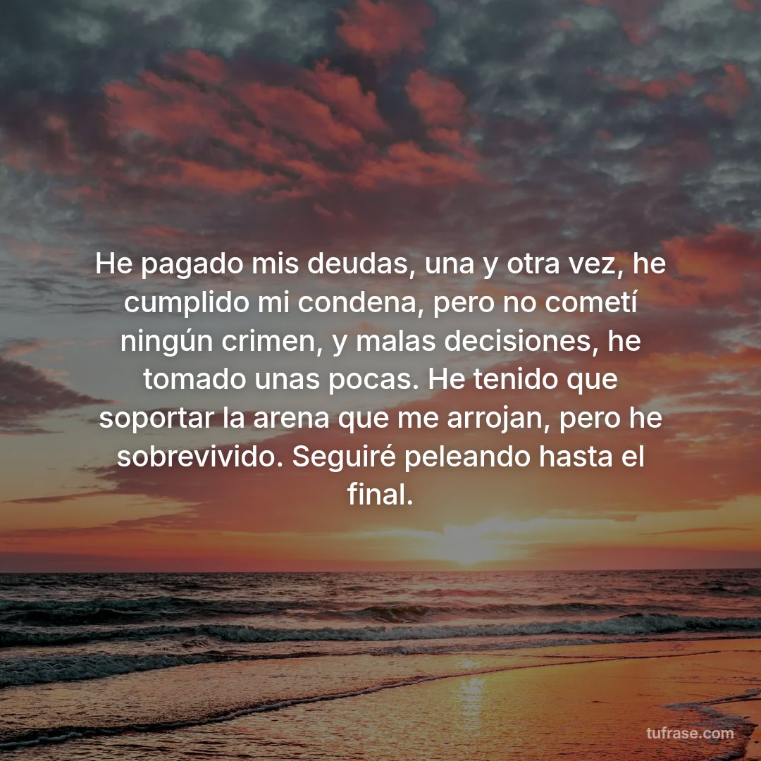 He pagado mis deudas, una y otra vez, he cumplido mi condena, pero no cometí ningún crimen, y malas decisiones, he tomado unas pocas. He tenido que soportar la arena que me arrojan, pero he sobrevivido. Seguiré peleando hasta el final.