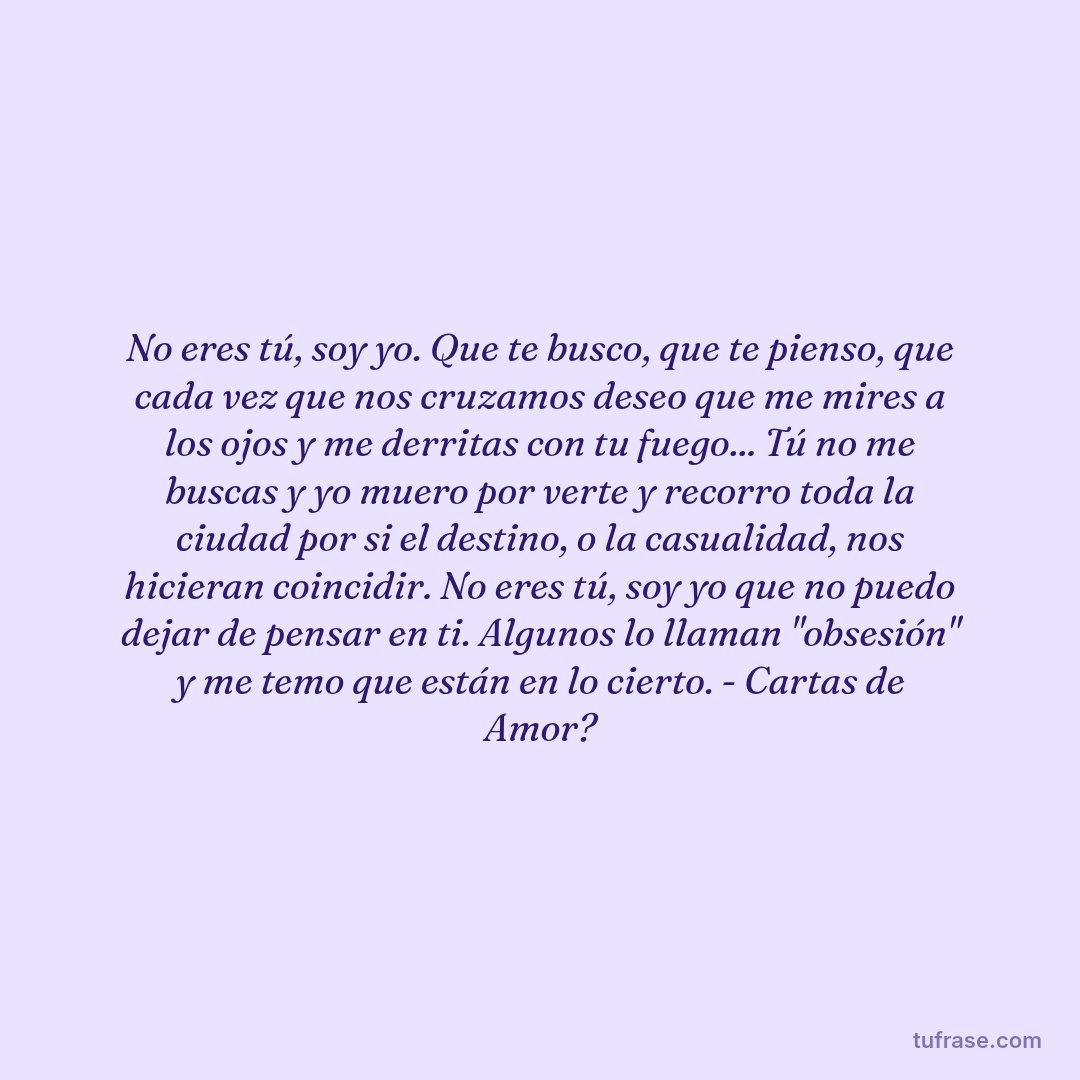 No eres tú, soy yo. Que te busco, que te pienso, que cada vez que nos cruzamos deseo que me mires a los ojos y me derritas con tu fuego... Tú no me buscas y yo muero por verte y recorro toda la ciudad por si el destino, o la casualidad, nos hicieran coincidir. No eres tú, soy yo que no puedo dejar de pensar en ti. Algunos lo llaman "obsesión" y me temo que están en lo cierto. - Cartas de Amor?