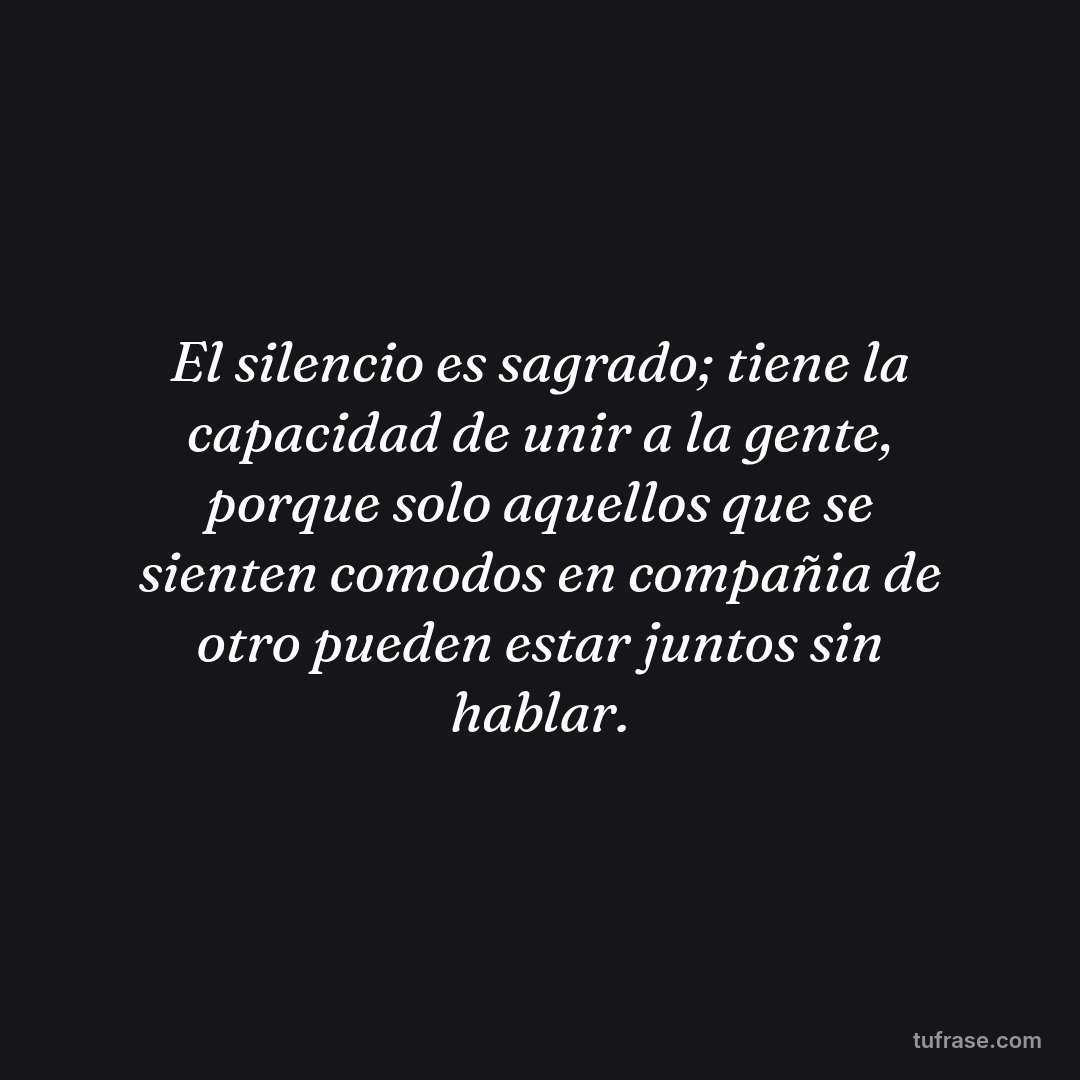 El silencio es sagrado; tiene la capacidad de unir a la gente, porque solo aquellos que se sienten comodos en compañia de otro pueden estar juntos sin hablar.