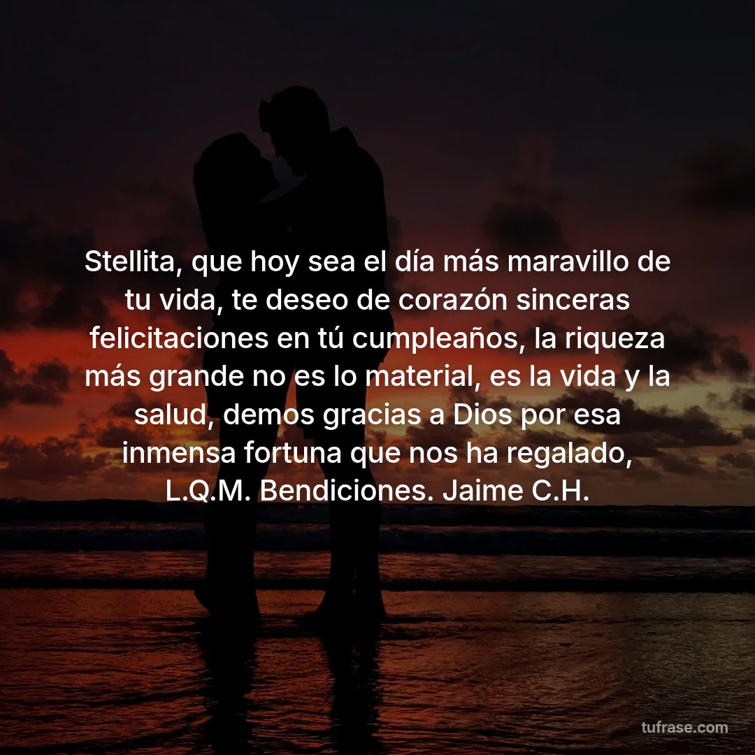Stellita, que hoy sea el día más maravillo de tu vida, te deseo de corazón sinceras felicitaciones en tú cumpleaños, la riqueza más grande no es lo material, es la vida y la salud, demos gracias a Dios por esa inmensa fortuna que nos ha regalado, L.Q.M. Bendiciones. Jaime C.H.