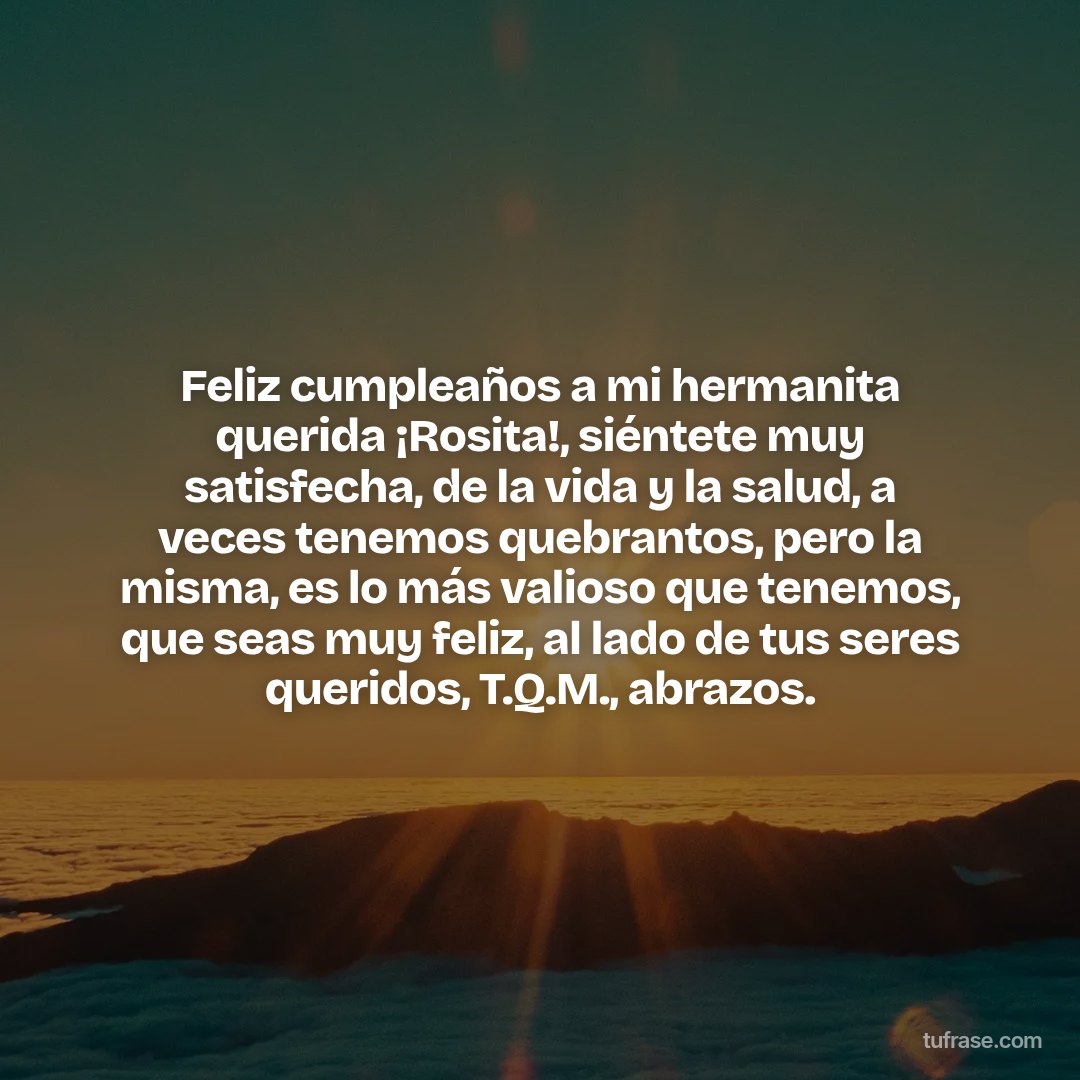 Feliz cumpleaños a mi hermanita querida ¡Rosita!, siéntete muy satisfecha, de la vida y la salud, a veces tenemos quebrantos, pero la misma, es lo más valioso que tenemos, que seas muy feliz, al lado de tus seres queridos, T.Q.M., abrazos.