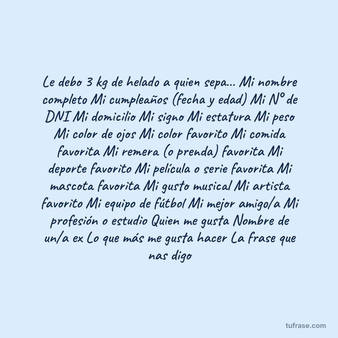 Le debo 3 kg de helado a quien sepa... Mi nombre completo Mi cumpleaños (fecha y edad) Mi N° de DNI Mi domicilio Mi signo Mi estatura Mi peso Mi color de ojos Mi color favorito Mi comida favorita Mi remera (o prenda) favorita Mi deporte favorito Mi película o serie favorita Mi mascota favorita Mi gusto musical Mi artista favorito Mi equipo de fútbol Mi mejor amigo/a Mi profesión o estudio Quien me gusta Nombre de un/a ex Lo que más me gusta hacer La frase que nas digo
