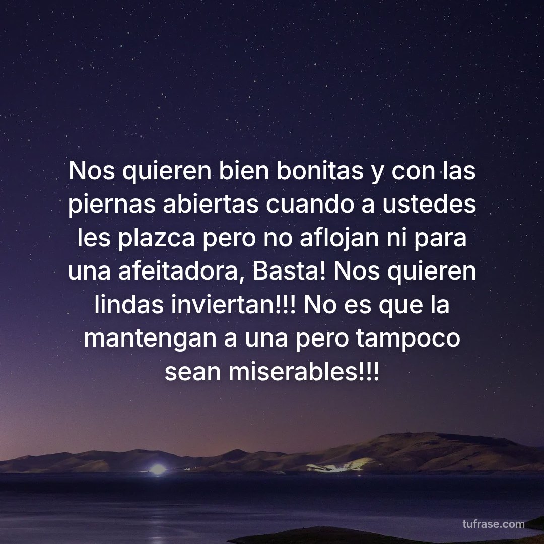 Nos quieren bien bonitas y con las piernas abiertas cuando a ustedes les plazca pero no aflojan ni para una afeitadora, Basta! Nos quieren lindas inviertan!!! No es que la mantengan a una pero tampoco sean miserables!!!