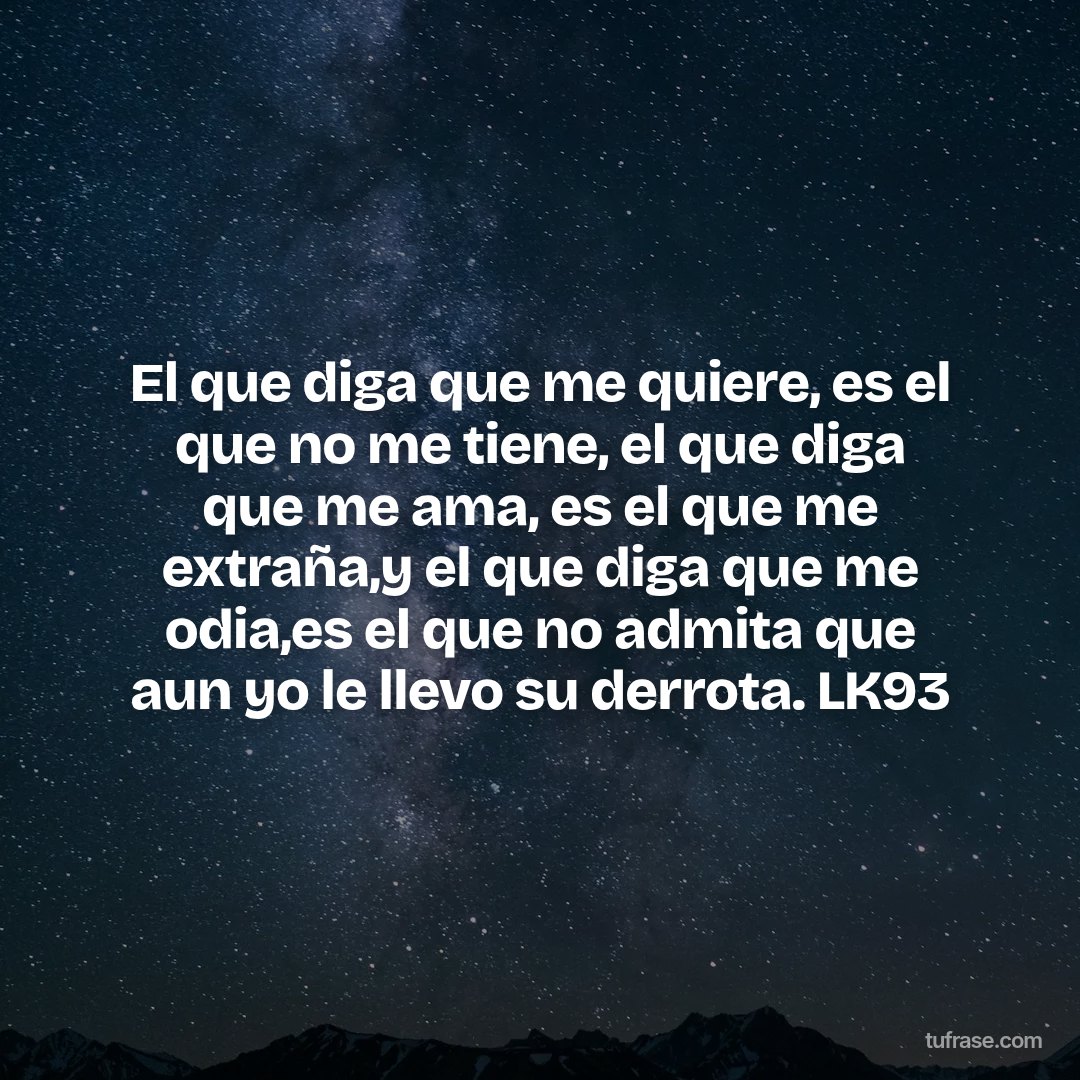 El que diga que me quiere, es el que no me tiene, el que diga que me ama, es el que me extraña,y el que diga que me odia,es el que no admita que aun yo le llevo su derrota. LK93