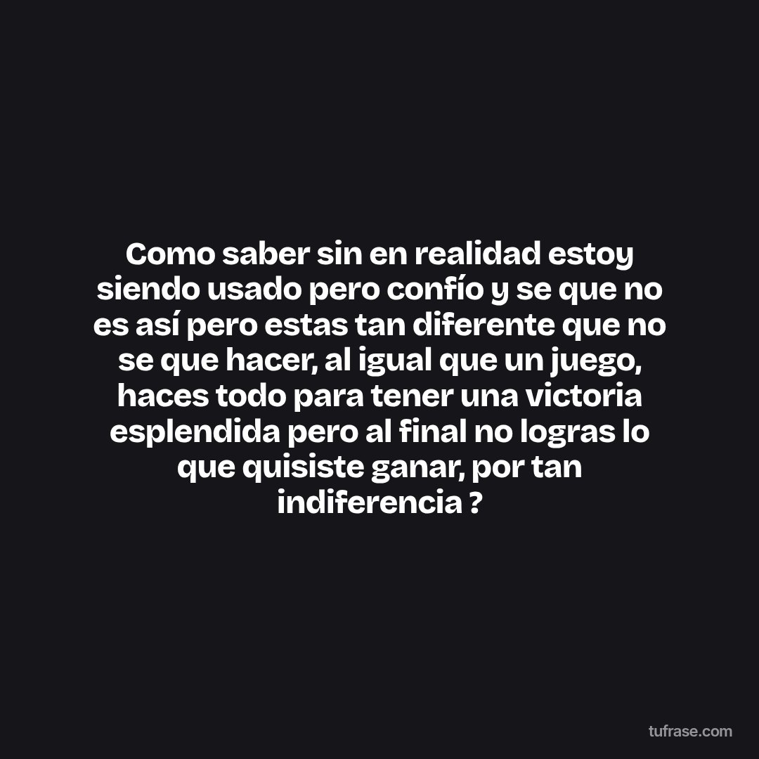 Como saber sin en realidad estoy siendo usado pero confío y se que no es así pero estas tan diferente que no se que hacer, al igual que un juego, haces todo para tener una victoria esplendida pero al final no logras lo que quisiste ganar, por tan indiferencia ?