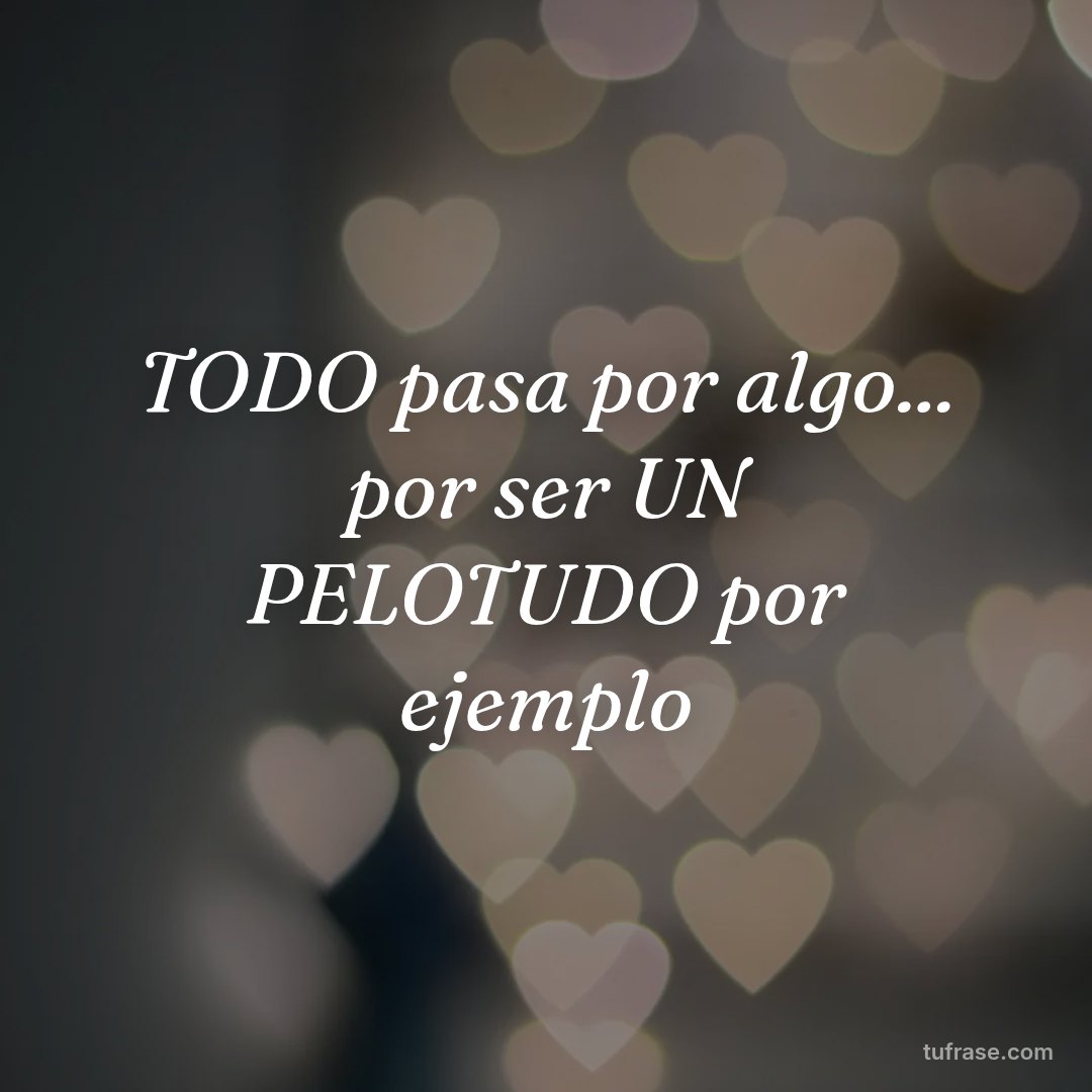 TODO pasa por algo... por ser UN PELOTUDO por ejemplo