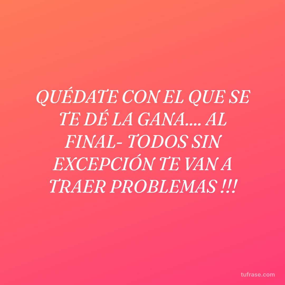 QUÉDATE CON EL QUE SE TE DÉ LA GANA.... AL FINAL- TODOS SIN EXCEPCIÓN TE VAN A TRAER PROBLEMAS !!!