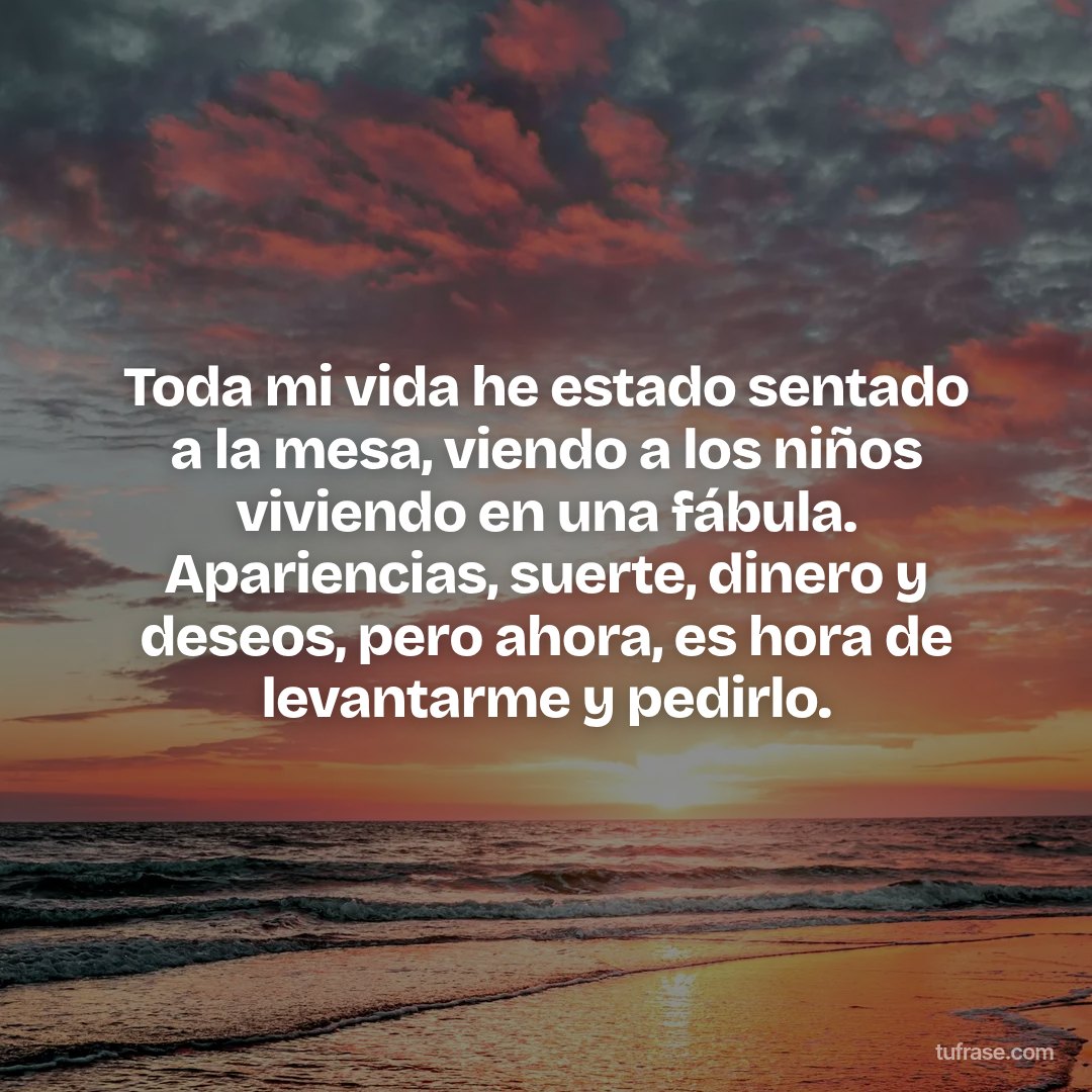 Toda mi vida he estado sentado a la mesa, viendo a los niños viviendo en una fábula. Apariencias, suerte, dinero y deseos, pero ahora, es hora de levantarme y pedirlo.