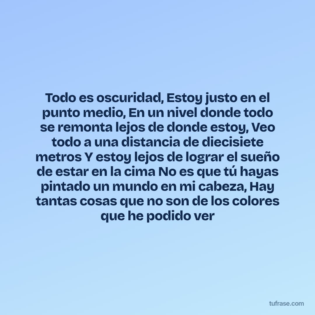 Todo es oscuridad, Estoy justo en el punto medio, En un nivel donde todo se remonta lejos de donde estoy, Veo todo a una distancia de diecisiete metros Y estoy lejos de lograr el sueño de estar en la cima No es que tú hayas pintado un mundo en mi cabeza, Hay tantas cosas que no son de los colores que he podido ver
