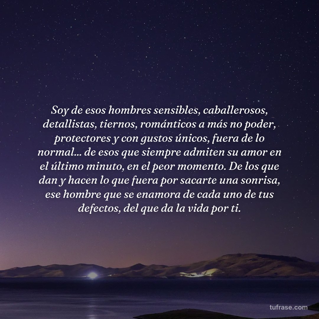 Soy de esos hombres sensibles, caballerosos, detallistas, tiernos, románticos a más no poder, protectores y con gustos únicos, fuera de lo normal... de esos que siempre admiten su amor en el último minuto, en el peor momento. De los que dan y hacen lo que fuera por sacarte una sonrisa, ese hombre que se enamora de cada uno de tus defectos, del que da la vida por ti.