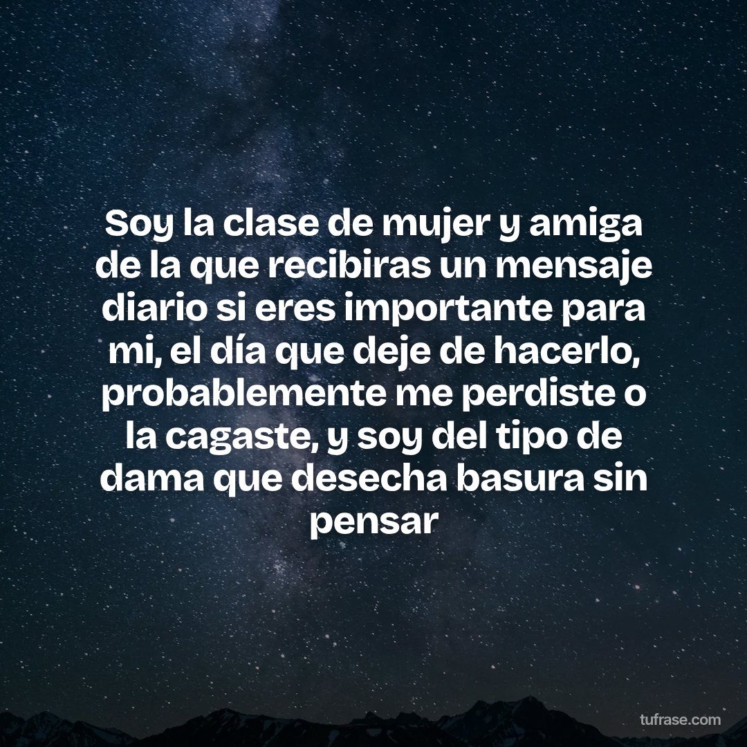 Soy la clase de mujer y amiga de la que recibiras un mensaje diario si eres importante para mi, el día que deje de hacerlo, probablemente me perdiste o la cagaste, y soy del tipo de dama que desecha basura sin pensar