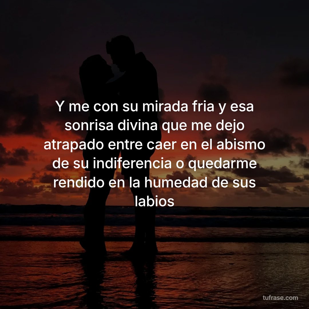 Y me con su mirada fria y esa sonrisa divina que me dejo atrapado entre caer en el abismo de su indiferencia o quedarme rendido en la humedad de sus labios
