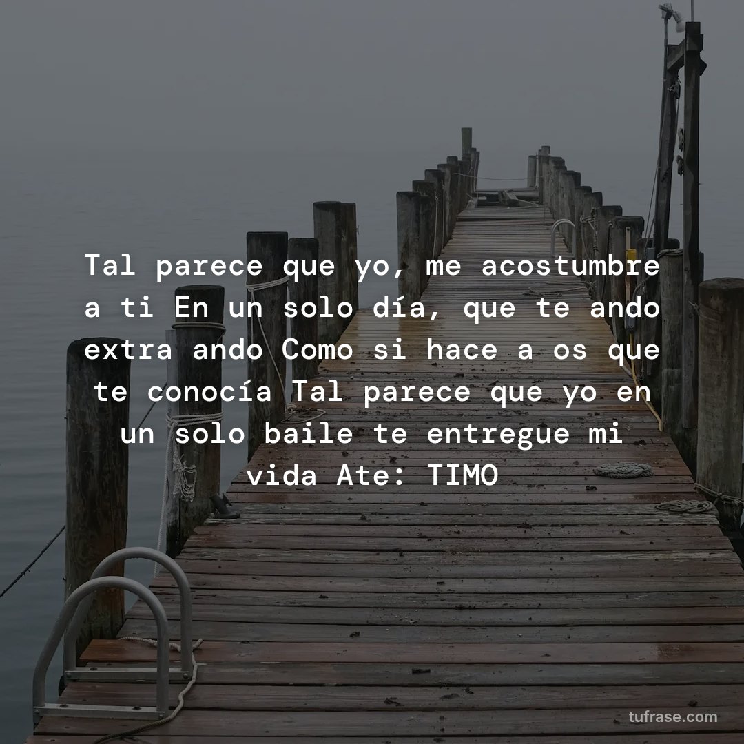 Tal parece que yo, me acostumbre a ti En un solo día, que te ando extrañando Como si hace años que te conocía Tal parece que yo en un solo baile te entregue mi vida Ate: TIMO