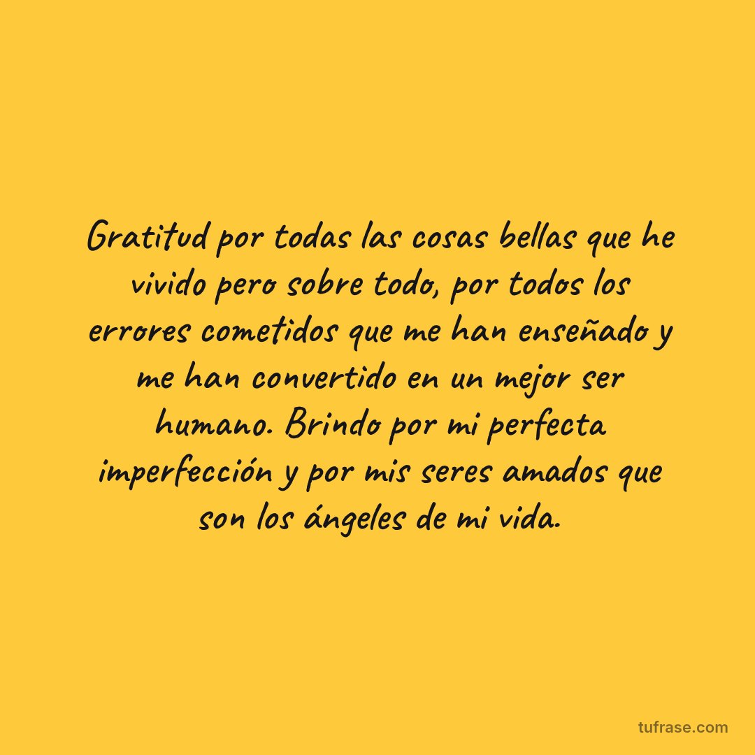 Gratitud por todas las cosas bellas que he vivido pero sobre todo, por todos los errores cometidos que me han enseñado y me han convertido en un mejor ser humano. Brindo por mi perfecta imperfección y por mis seres amados que son los ángeles de mi vida.