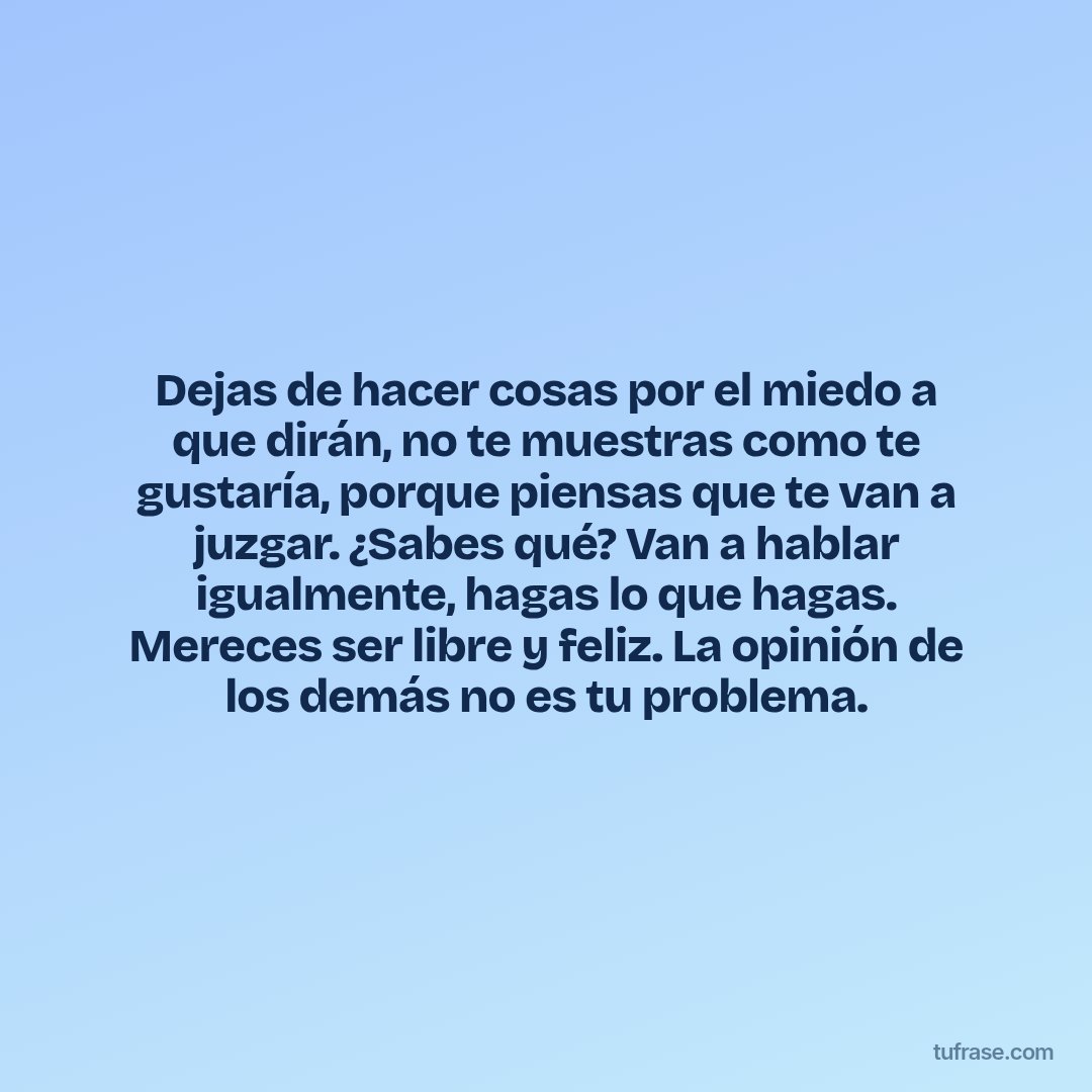 Dejas de hacer cosas por el miedo a que dirán, no te muestras como te gustaría, porque piensas que te van a juzgar. ¿Sabes qué? Van a hablar igualmente, hagas lo que hagas. Mereces ser libre y feliz. La opinión de los demás no es tu problema.
