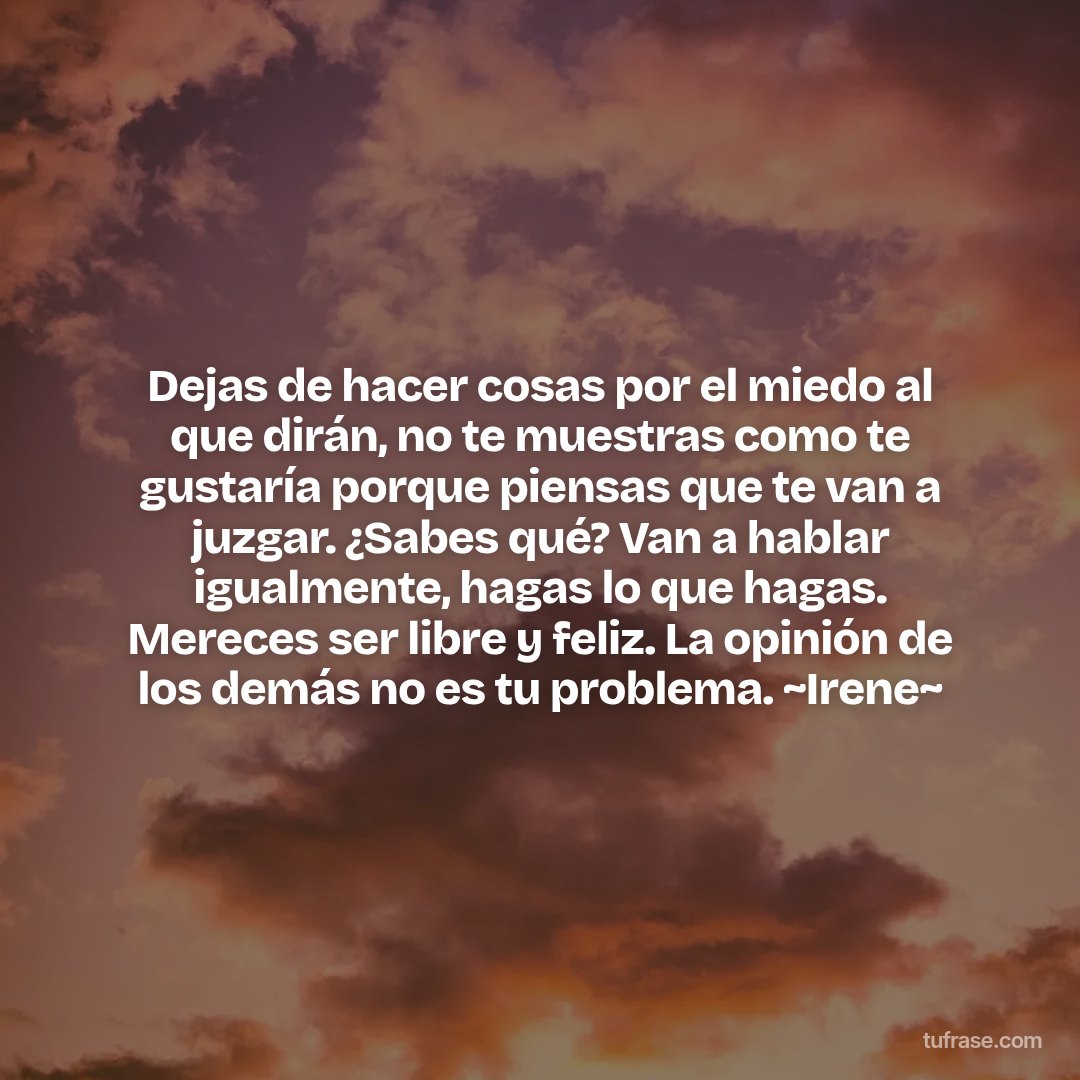 Dejas de hacer cosas por el miedo al que dirán, no te muestras como te gustaría porque piensas que te van a juzgar. ¿Sabes qué? Van a hablar igualmente, hagas lo que hagas. Mereces ser libre y feliz. La opinión de los demás no es tu problema. ~Irene~