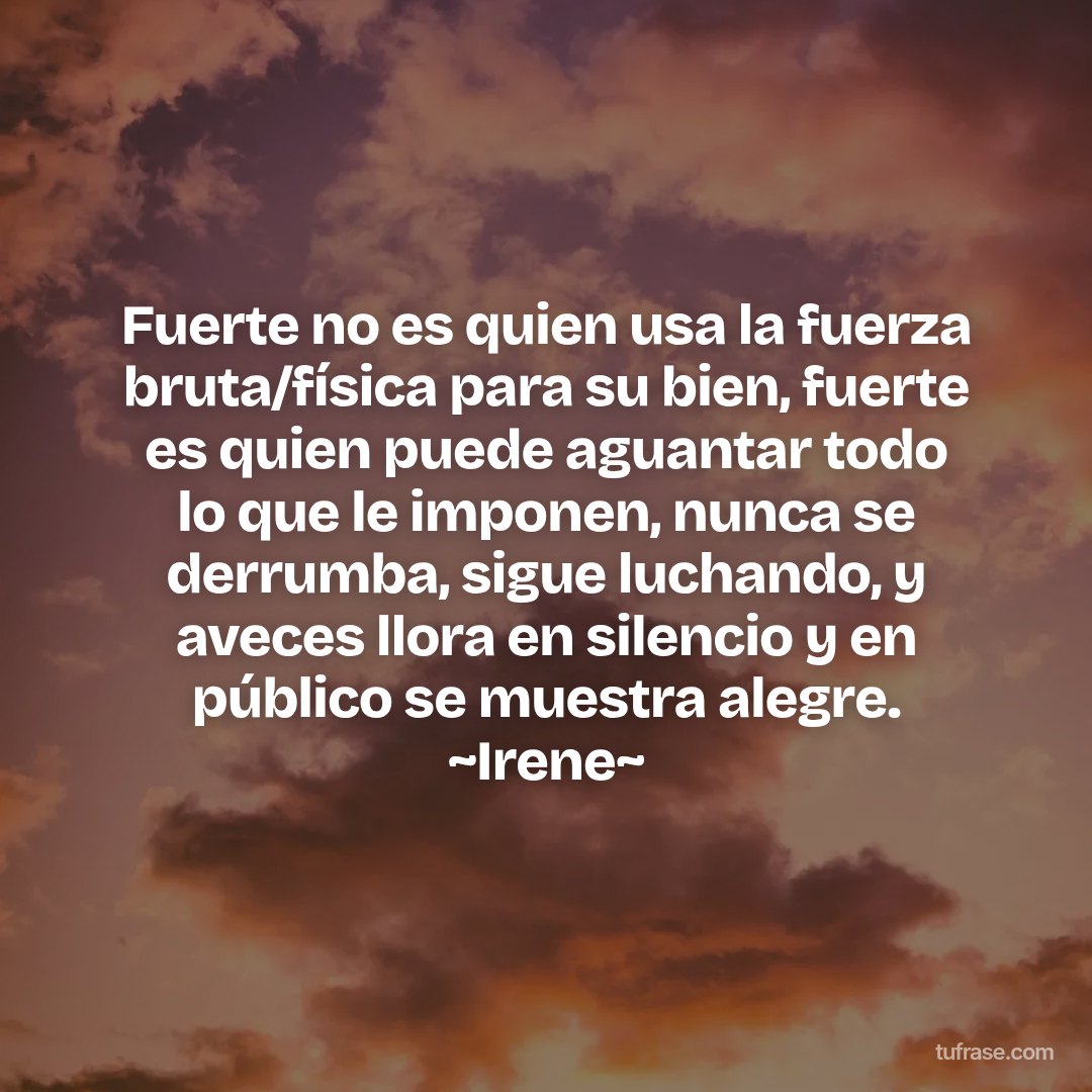 Fuerte no es quien usa la fuerza bruta/física para su bien, fuerte es quien puede aguantar todo lo que le imponen, nunca se derrumba, sigue luchando, y aveces llora en silencio y en público se muestra alegre. ~Irene~