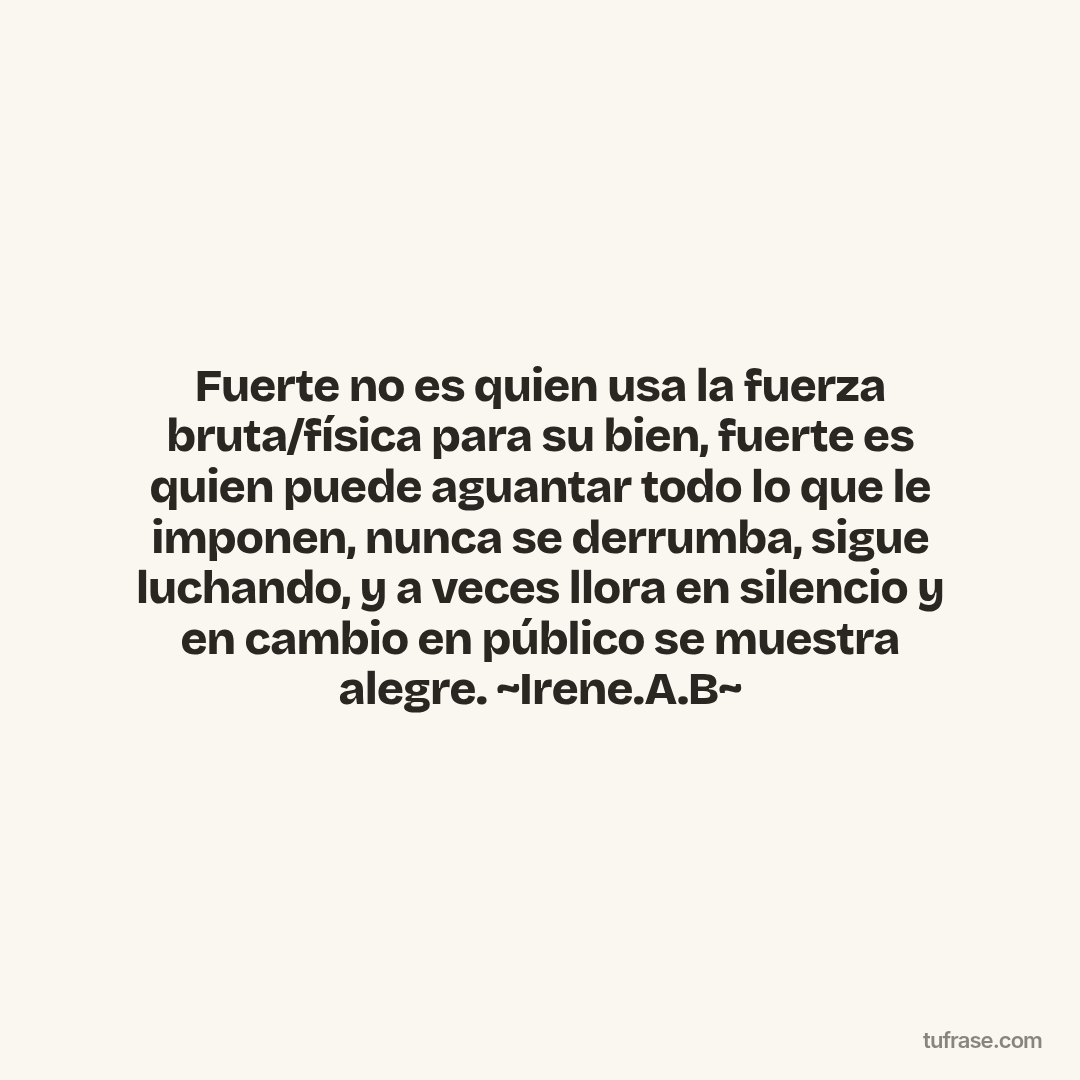 Fuerte no es quien usa la fuerza bruta/física para su bien, fuerte es quien puede aguantar todo lo que le imponen, nunca se derrumba, sigue luchando, y a veces llora en silencio y en cambio en público se muestra alegre. ~Irene.A.B~