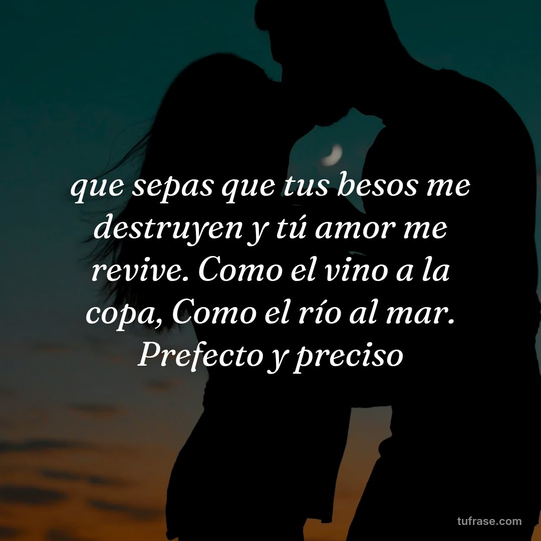 que sepas que tus besos me destruyen y tú amor me revive. Como el vino a la copa, Como el río al mar. Prefecto y preciso