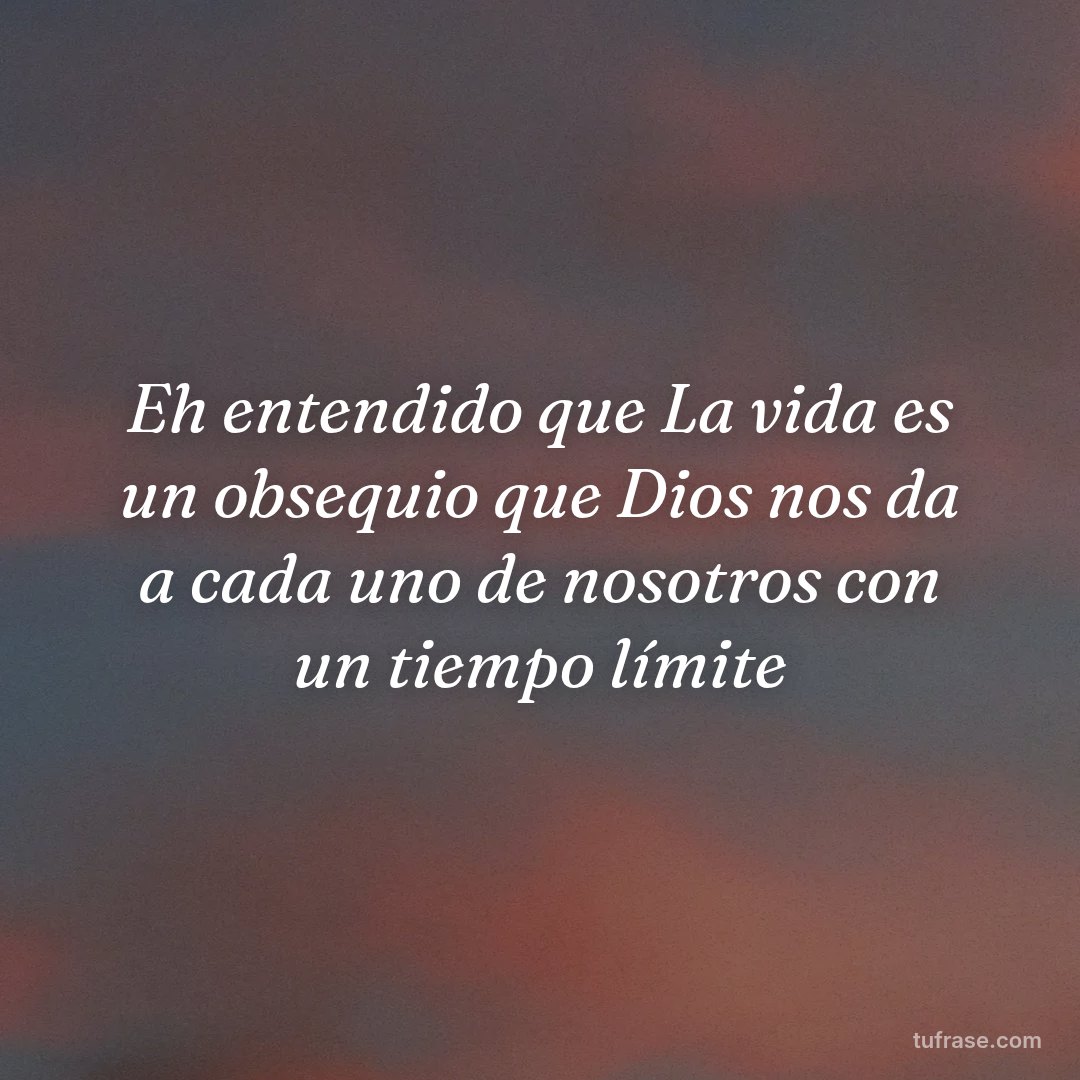 Eh entendido que La vida es un obsequio que Dios nos da a cada uno de nosotros con un tiempo límite
