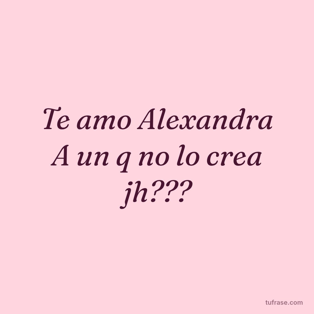 Te amo Alexandra A un q no lo crea jh???