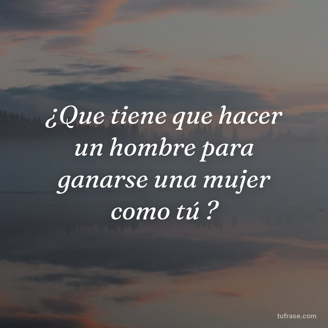 ¿Que tiene que hacer un hombre para ganarse una mujer como tú ?