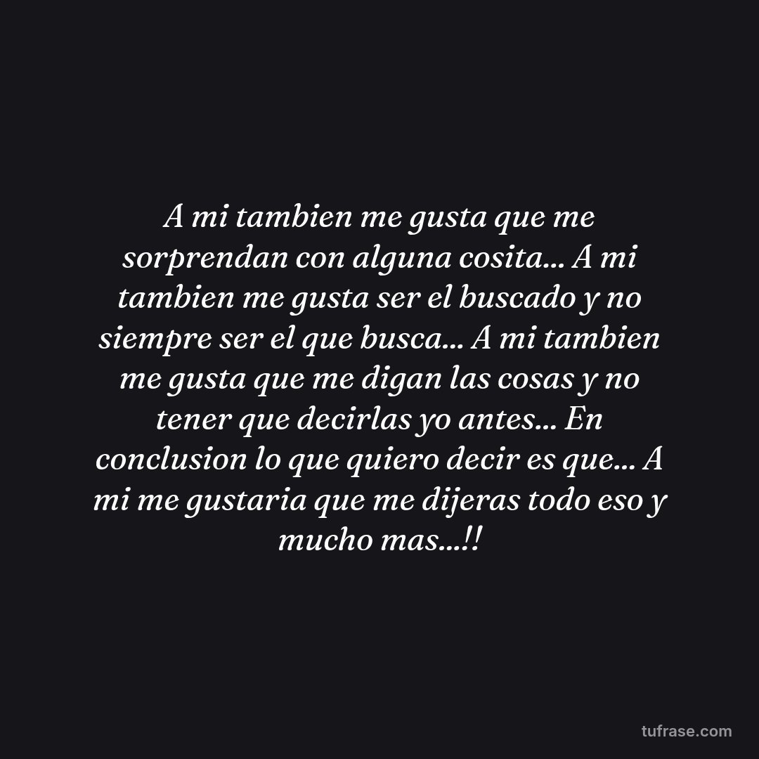 A mi tambien me gusta que me sorprendan con alguna cosita... A mi tambien me gusta ser el buscado y no siempre ser el que busca... A mi tambien me gusta que me digan las cosas y no tener que decirlas yo antes... En conclusion lo que quiero decir es que... A mi me gustaria que me dijeras todo eso y mucho mas...!!