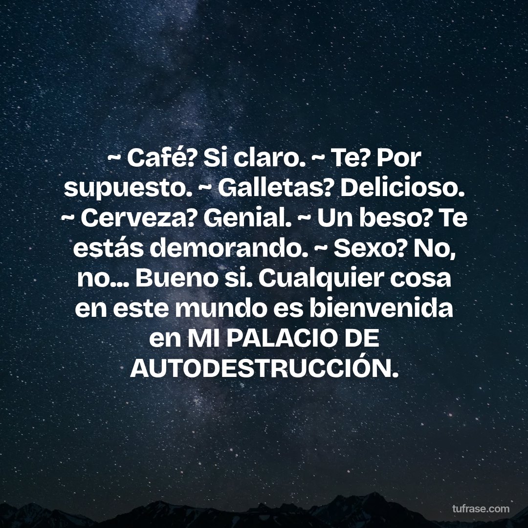 ~ Café? Si claro. ~ Te? Por supuesto. ~ Galletas? Delicioso. ~ Cerveza? Genial. ~ Un beso? Te estás demorando. ~ Sexo? No, no... Bueno si. Cualquier cosa en este mundo es bienvenida en MI PALACIO DE AUTODESTRUCCIÓN.