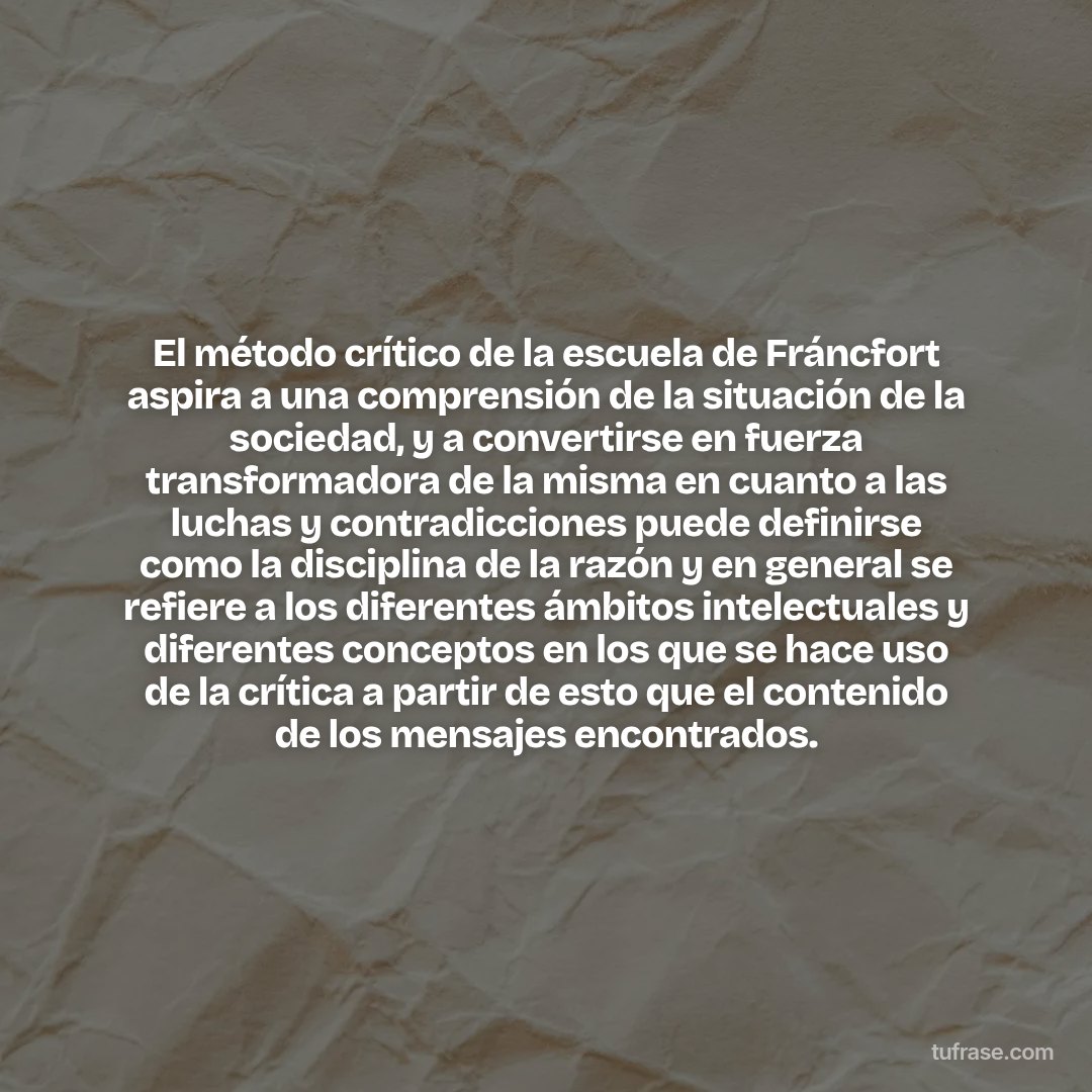 El método crítico de la escuela de Fráncfort aspira a una comprensión de la situación de la sociedad, y a convertirse en fuerza transformadora de la misma en cuanto a las luchas y contradicciones puede definirse como la disciplina de la razón y en general se refiere a los diferentes ámbitos intelectuales y diferentes conceptos en los que se hace uso de la crítica a partir de esto que el contenido de los mensajes encontrados.