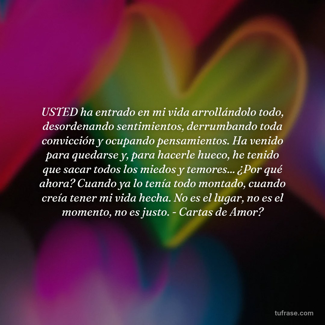 USTED ha entrado en mi vida arrollándolo todo, desordenando sentimientos, derrumbando toda convicción y ocupando pensamientos. Ha venido para quedarse y, para hacerle hueco, he tenido que sacar todos los miedos y temores... ¿Por qué ahora? Cuando ya lo tenía todo montado, cuando creía tener mi vida hecha. No es el lugar, no es el momento, no es justo. - Cartas de Amor?