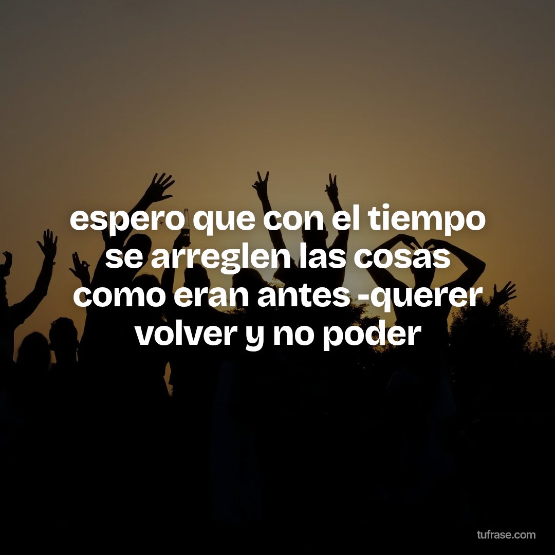 espero que con el tiempo se arreglen las cosas como eran antes -querer volver y no poder